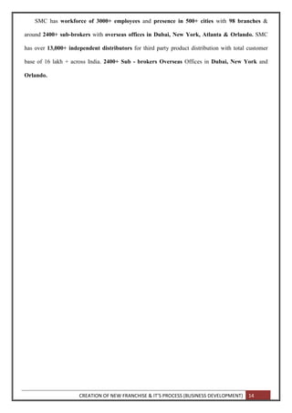 CREATION OF NEW FRANCHISE & IT’S PROCESS (BUSINESS DEVELOPMENT) 14
SMC has workforce of 3000+ employees and presence in 500+ cities with 98 branches &
around 2400+ sub-brokers with overseas offices in Dubai, New York, Atlanta & Orlando. SMC
has over 13,000+ independent distributors for third party product distribution with total customer
base of 16 lakh + across India. 2400+ Sub - brokers Overseas Offices in Dubai, New York and
Orlando.
 