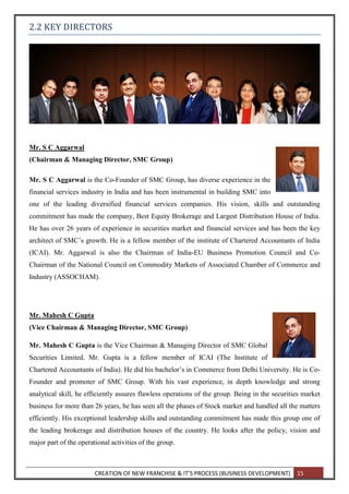 CREATION OF NEW FRANCHISE & IT’S PROCESS (BUSINESS DEVELOPMENT) 15
2.2 KEY DIRECTORS
Mr. S C Aggarwal
(Chairman & Managing Director, SMC Group)
Mr. S C Aggarwal is the Co-Founder of SMC Group, has diverse experience in the
financial services industry in India and has been instrumental in building SMC into
one of the leading diversified financial services companies. His vision, skills and outstanding
commitment has made the company, Best Equity Brokerage and Largest Distribution House of India.
He has over 26 years of experience in securities market and financial services and has been the key
architect of SMC’s growth. He is a fellow member of the institute of Chartered Accountants of India
(ICAI). Mr. Aggarwal is also the Chairman of India-EU Business Promotion Council and Co-
Chairman of the National Council on Commodity Markets of Associated Chamber of Commerce and
Industry (ASSOCHAM).
Mr. Mahesh C Gupta
(Vice Chairman & Managing Director, SMC Group)
Mr. Mahesh C Gupta is the Vice Chairman & Managing Director of SMC Global
Securities Limited. Mr. Gupta is a fellow member of ICAI (The Institute of
Chartered Accountants of India). He did his bachelor’s in Commerce from Delhi University. He is Co-
Founder and promoter of SMC Group. With his vast experience, in depth knowledge and strong
analytical skill, he efficiently assures flawless operations of the group. Being in the securities market
business for more than 26 years, he has seen all the phases of Stock market and handled all the matters
efficiently. His exceptional leadership skills and outstanding commitment has made this group one of
the leading brokerage and distribution houses of the country. He looks after the policy, vision and
major part of the operational activities of the group.
 
