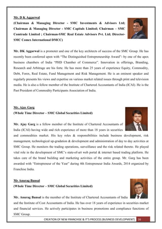 CREATION OF NEW FRANCHISE & IT’S PROCESS (BUSINESS DEVELOPMENT) 16
Mr. D K Aggarwal
(Chairman & Managing Director - SMC Investments & Advisors Ltd;
Chairman & Managing Director - SMC Capitals Limited; Chairman – SMC
Comtrade Limited ; Chairman-SMC Real Estate Advisors Pvt. Ltd; Director-
SMC Comex International DMCC)
Mr. DK Aggarwal is a promoter and one of the key architects of success of the SMC Group. He has
recently been conferred upon with “The Distinguished Entrepreneurship Award”- by one of the apex
business chambers of India “PHD Chamber of Commerce”. Innovation in offerings, Branding,
Research and Arbitrage are his forte. He has more than 25 years of experience Equity, Commodity,
Debt, Forex, Real Estate, Fund Management and Risk Management. He is an eminent speaker and
regularly presents his views and expertise on various market related issues through print and television
media. He is also a fellow member of the Institute of Chartered Accountants of India (ICAI). He is the
Past President of Commodity Participants Association of India.
Mr. Ajay Garg
(Whole Time Director – SMC Global Securities Limited)
Mr. Ajay Garg is a fellow member of the Institute of Chartered Accountants of
India (ICAI) having wide and rich experience of more than 18 years in securities
and commodities market. His key roles & responsibilities include business development, risk
management, technological up-gradation & development and administration of day to day activities at
SMC Group. He monitors the trading operations, surveillance and the risk related thereto. He played
vital role in the development of SMC’s state-of-art web portal & internet based trading platform. He
takes care of the brand building and marketing activities of the entire group. Mr. Garg has been
awarded with “Entrepreneur of the Year” during 4th Entrepreneur India Awards, 2014 organized by
Franchise India.
Mr Anurag Bansal
(Whole Time Director – SMC Global Securities Limited)
Mr. Anurag Bansal is the member of the Institute of Chartered Accountants of India
and the Institute of Cost Accountants of India. He has over 18 years of experience in securities market
and financial services. He actively participates in business promotions and compliance functions of
SMC Group.
 