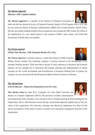 CREATION OF NEW FRANCHISE & IT’S PROCESS (BUSINESS DEVELOPMENT) 17
Ms. Shweta Aggarwal
(Director- SMC Capitals Limited)
Ms. Shweta Aggarwal is a member of the Institute of Chartered Accountants of
India and she has cleared all levels of Chartered Financial Analyst (CFA) Program from U.S.A. She
has also done her Master of Business Administration (MBA) from London Business School (LBS).
She has successfully handled multiple critical assignments since joining the SMC Group. Her efforts in
the identification of a new global partner to the creation of SMC’s joint venture with SANLAM
Investments of South Africa are laudable.
Mr. Pravin Agarwal
(Whole Time Director - SMC Insurance Brokers Pvt. Ltd.)
Mr. Pravin Agarwal is currently acting as a whole time director of SMC Insurance
Brokers Private Limited. Our subsidiary company is actively involved in the development of our
insurance broking business. With more than a decade of work experience in Insurance and Financial
Industry, his key strength lies in meticulous and strategic planning and implementation of radical
concepts for the overall development and diversification of Insurance Broking Prior to joining our
company, he was associated with A& M Insurance Brokers Private Limited as a Director.
Mrs. Reema Garg
(CFO & Director – Moneywise Financial Services Pvt. Ltd.)
Mrs. Reema Garg has done B.Sc. (Computer Sc.) from Delhi University and
Masters in Computer Application (MCA). She possesses excellent communication
and interpersonal skills and plays a key and active role in strategic planning & brand building for the
Organization. She is self-motivated woman having a professional approach emphasizing on the core
values of the organization. She innovates, develops and effectively implements new ideas for the
growth and progress of the human resources, customer care and quality management functions of the
organization.
 