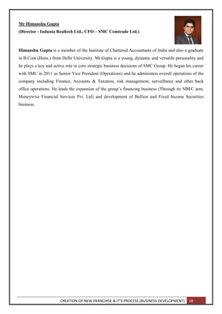 CREATION OF NEW FRANCHISE & IT’S PROCESS (BUSINESS DEVELOPMENT) 18
Mr Himanshu Gupta
(Director - Indunia Realtech Ltd., CFO – SMC Comtrade Ltd.)
Himanshu Gupta is a member of the Institute of Chartered Accountants of India and also a graduate
in B.Com (Hons.) from Delhi University. Mr.Gupta is a young, dynamic and versatile personality and
he plays a key and active role in core strategic business decisions of SMC Group. He began his career
with SMC in 2011 as Senior Vice President (Operations) and he administers overall operations of the
company including Finance, Accounts & Taxation, risk management, surveillance and other back
office operations. He leads the expansion of the group’s financing business (Through its NBFC arm,
Moneywise Financial Services Pvt. Ltd) and development of Bullion and Fixed Income Securities
business.
 