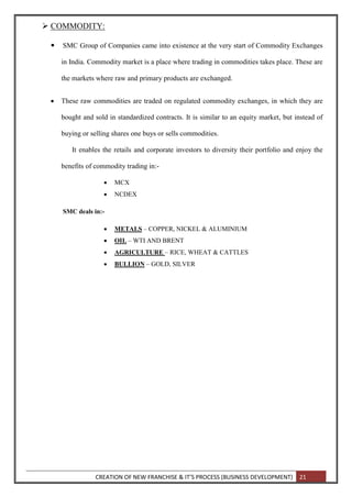 CREATION OF NEW FRANCHISE & IT’S PROCESS (BUSINESS DEVELOPMENT) 21
 COMMODITY:
 SMC Group of Companies came into existence at the very start of Commodity Exchanges
in India. Commodity market is a place where trading in commodities takes place. These are
the markets where raw and primary products are exchanged.
 These raw commodities are traded on regulated commodity exchanges, in which they are
bought and sold in standardized contracts. It is similar to an equity market, but instead of
buying or selling shares one buys or sells commodities.
It enables the retails and corporate investors to diversity their portfolio and enjoy the
benefits of commodity trading in:-
 MCX
 NCDEX
SMC deals in:-
 METALS – COPPER, NICKEL & ALUMINIUM
 OIL – WTI AND BRENT
 AGRICULTURE – RICE, WHEAT & CATTLES
 BULLION – GOLD, SILVER
 