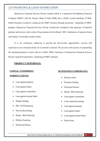 CREATION OF NEW FRANCHISE & IT’S PROCESS (BUSINESS DEVELOPMENT) 24
2.8 FINANCING & LOAN SYNDICATION
Moneywise Financial Services Private Limited which is a registered Non-Banking Financial
Company (NBFC) with the Reserve Bank of India (RBI) and a wholly owned subsidiary of SMC
Global Securities Limited is scaling up the NBFC business through promotion / marketing of NBFC
products. Moneywise Financial Services Private Limited has introduced wide spectrum of financial
products and services with variety of loan products for the Retail / HNI / Institutions, Corporate clients
and Capital / Commodity market clients.
It is our continuous endeavour to provide the best-in-class opportunities, services and
experience to our esteemed clients, be it external or internal. We are also in the process of empaneling
the interested partners to enrol with us as DSA/ DMA/ franchisee of Moneywise Financial Services
Private Limited for promotion / marketing of NBFC products.
PRODUCT OFFERINGS:
CAPITAL / COMMODITY
MARKET CLIENTS:
 Loan against property
 Loan against shares
 Loan against commodity
 Loan against mutual funds
 Margin funding
 IPO / NCD financing
 Pay-out discounting
 Bonds / Debt financing
 Debtors financing
 Structured finance
BUSINESSMAN CORPORATES:
 Business loans
 Promoter funding
 Structured finance
 Bonds / Debt financing
 Loan against commodity
 Lease rental discounting
 Loan against property
 Loan against shares
 Loan against mutual funds
 Doctor loan
 