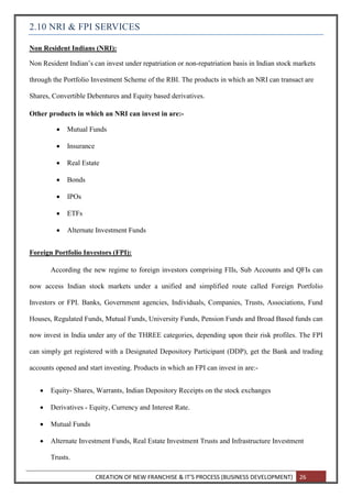 CREATION OF NEW FRANCHISE & IT’S PROCESS (BUSINESS DEVELOPMENT) 26
2.10 NRI & FPI SERVICES
Non Resident Indians (NRI):
Non Resident Indian’s can invest under repatriation or non-repatriation basis in Indian stock markets
through the Portfolio Investment Scheme of the RBI. The products in which an NRI can transact are
Shares, Convertible Debentures and Equity based derivatives.
Other products in which an NRI can invest in are:-
 Mutual Funds
 Insurance
 Real Estate
 Bonds
 IPOs
 ETFs
 Alternate Investment Funds
Foreign Portfolio Investors (FPI):
According the new regime to foreign investors comprising FIIs, Sub Accounts and QFIs can
now access Indian stock markets under a unified and simplified route called Foreign Portfolio
Investors or FPI. Banks, Government agencies, Individuals, Companies, Trusts, Associations, Fund
Houses, Regulated Funds, Mutual Funds, University Funds, Pension Funds and Broad Based funds can
now invest in India under any of the THREE categories, depending upon their risk profiles. The FPI
can simply get registered with a Designated Depository Participant (DDP), get the Bank and trading
accounts opened and start investing. Products in which an FPI can invest in are:-
 Equity- Shares, Warrants, Indian Depository Receipts on the stock exchanges
 Derivatives - Equity, Currency and Interest Rate.
 Mutual Funds
 Alternate Investment Funds, Real Estate Investment Trusts and Infrastructure Investment
Trusts.
 