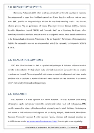 CREATION OF NEW FRANCHISE & IT’S PROCESS (BUSINESS DEVELOPMENT) 27
2.11 DEPOSITORY SERVICES
Depository Participants (DP) offers a safe & convenient way to hold securities in electronic
form as compared to paper form. It offers freedom from delays, forgeries, settlement risk and paper
work. SMC provides an integrated single platform for our clients ensuring a quick, risk free and
efficient process. We are participants of Central Depository Services Limited (CDSL), National
Securities Depository Limited (NSDL) and Comtrack. SMC, as a Depository Participant, offers
depository accounts to individual investors as well as to corporate houses, which enables them to trade
in the dematerialized environment. We are one of the few Depository Participants offering depository
facilities for commodities also and we are empanelled with all the commodity exchanges viz. NCDEX
& MCX.
2.12 REAL ESTATE ADVISORY
SMC Real Estate Advisors Pvt. Ltd. is a professionally managed & dedicated real estate services
provider in the industry. We help clients make informed decisions in real estate with our insights,
experience and research. We are empanelled with various renowned developers and real estate service
providers with an objective to provide diverse real estate solutions on PAN India basis to our valued
client’s best suited to their needs and requirement.
2.13 RESEARCH
SMC Research is a SEBI registered & Certified Research. The SMC Research offers timely
advice across Equity, Derivatives, Commodity, Currency and Mutual Funds with best accuracy. SMC
provides an excellent balance of fundamental and technical research, which facilitates clients to grow
their wealth in short term as well as long term. All our Equity Analysis, IPO Research, Mutual Fund
Research, Commodity research & other research reports, estimates and enhanced analytics are
available on our website www.smctradeonline.com/research.aspx. Investor gain is our top priority.
 