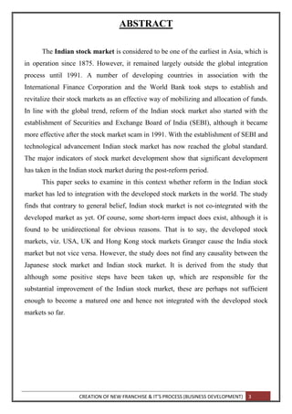 CREATION OF NEW FRANCHISE & IT’S PROCESS (BUSINESS DEVELOPMENT) 3
ABSTRACT
The Indian stock market is considered to be one of the earliest in Asia, which is
in operation since 1875. However, it remained largely outside the global integration
process until 1991. A number of developing countries in association with the
International Finance Corporation and the World Bank took steps to establish and
revitalize their stock markets as an effective way of mobilizing and allocation of funds.
In line with the global trend, reform of the Indian stock market also started with the
establishment of Securities and Exchange Board of India (SEBI), although it became
more effective after the stock market scam in 1991. With the establishment of SEBI and
technological advancement Indian stock market has now reached the global standard.
The major indicators of stock market development show that significant development
has taken in the Indian stock market during the post-reform period.
This paper seeks to examine in this context whether reform in the Indian stock
market has led to integration with the developed stock markets in the world. The study
finds that contrary to general belief, Indian stock market is not co-integrated with the
developed market as yet. Of course, some short-term impact does exist, although it is
found to be unidirectional for obvious reasons. That is to say, the developed stock
markets, viz. USA, UK and Hong Kong stock markets Granger cause the India stock
market but not vice versa. However, the study does not find any causality between the
Japanese stock market and Indian stock market. It is derived from the study that
although some positive steps have been taken up, which are responsible for the
substantial improvement of the Indian stock market, these are perhaps not sufficient
enough to become a matured one and hence not integrated with the developed stock
markets so far.
 