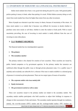 CREATION OF NEW FRANCHISE & IT’S PROCESS (BUSINESS DEVELOPMENT) 31
3.1 OVERVIEW OF INDUSTRY AS A FINANCIAL INSTRUMENT
Indian stock markets have been a very good role during the past five years. Still general public
prefers putting it money in bank, rather than putting it in stock. Within Indian economy doing so well,
return from stock market have been far higher than return from any other investment.
Most of people are reluctant to put their money in shares, because of uncertainty of the return. At
times stock market is so volatile that it becomes very difficult for investors to decide whether to
purchase some more stocks or sell them, whether to enter the market or book profit. With so much
uncertainty prevailing, the case of investing in stock market is totally different from the case of
investing in some other places.
 3.1.1 MARKET SEGMENT:
The financial market has two interdependent segments:
 The primary
 The secondary market
The primary market is the channel for creation of new securities. These securities are issued by
public limited companies or by government agencies. In the primary market the resources are
mobilized either through the public issue or through private placement route. It is a public issue if
anybody and everybody can subscribe for it, whereas if the issue is made available to a selected group
of persons it is termed as private placement. There are two major types of issuers of securities:
 The corporate entities who issue mainly debt
 Equity instruments
 The government (central as well as state)
These new securities issued in the primary market are traded in the secondary market. The
secondary market enables participants who hold securities to adjust their holdings in response to
changes in their assessment of risks and returns. The secondary market operates through two mediums,
namely, the over-the-counter (OTC) market and the exchange-traded market. OTC markets are
 
