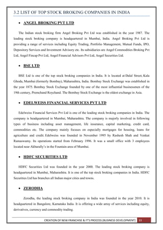 CREATION OF NEW FRANCHISE & IT’S PROCESS (BUSINESS DEVELOPMENT) 33
3.2 LIST OF TOP STOCK BROKING COMPANIES IN INDIA
 ANGEL BROKING PVT LTD
The Indian stock broking firm Angel Broking Pvt Ltd was established in the year 1987. The
leading stock broking company is headquartered in Mumbai, India. Angel Broking Pvt Ltd is
providing a range of services including Equity Trading, Portfolio Management, Mutual Funds, IPO,
Depository Services and Investment Advisory etc. Its subsidiaries are Angel Commodities Broking Pvt
Ltd, Angel Fincap Pvt Ltd, Angel Financial Advisors Pvt Ltd, Angel Securities Ltd.
 BSE LTD
BSE Ltd is one of the top stock broking companies in India. It is located at Dalal Street, Kala
Ghoda, Mumbai (formerly Bombay), Maharashtra, India. Bombay Stock Exchange was established in
the year 1875. Bombay Stock Exchange founded by one of the most influential businessmen of the
19th century, Premchand Roychand. The Bombay Stock Exchange is the oldest exchange in Asia.
 EDELWEISS FINANCIAL SERVICES PVT LTD
Edelweiss Financial Services Pvt Ltd is one of the leading stock broking companies in India. The
company is headquartered in Mumbai, Maharashtra. The company is majorly involved in following
types of business including asset management, life insurance, capital marketing, credit card,
commodities etc. The company mainly focuses on especially mortgages for housing, loans for
agriculture and credit. Edelweiss was founded in November 1995 by Rashesh Shah and Venkat
Ramaswamy. Its operations started from February 1996. It was a small office with 3 employees
located near Akbarally’s in the Fountain area of Mumbai.
 HDFC SECURITIES LTD
HDFC Securities Ltd was founded in the year 2000. The leading stock broking company is
headquartered in Mumbai, Maharashtra. It is one of the top stock broking companies in India. HDFC
Securities Ltd has branches all Indian major cities and towns.
 ZERODHA
Zerodha, the leading stock broking company in India was founded in the year 2010. It is
headquartered in Bangalore, Karnataka India. It is offering a wide array of services including equity,
derivatives, currency and commodity trading.
 
