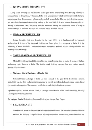 CREATION OF NEW FRANCHISE & IT’S PROCESS (BUSINESS DEVELOPMENT) 34
 KARVY STOCK BROKING LTD
Karvy Stock Broking Ltd was founded in the year 1982. The leading stock broking company is
headquartered in Hyderabad, Telangana, India by 5 young men worked for the renowned chartered
accountancy firm. The company offices are located all across India. The top stock broking company
has started the business of commodity trading in the year 2000. It is also into the business of forex
trading. In September 2008, the group launched an online trading and investment portal offering an
extensive range of financial products and solutions across different classes.
 KOTAK SECURITIES LTD
Kotak Securities Ltd was founded in the year 1994. It is headquartered in Mumbai,
Maharashtra. It is one of the top stock broking and financial services company in India. It is the
subsidiary of Kotak Mahindra Group and corporate member of National Stock Exchange of India and
Bombay Stock Exchange.
 MOTILAL OSWAL SECURITIES LTD
Motilal Oswal Securities Ltd is one of the top stock broking firms in India. It is one of the best
performing equity brokers in India. The leading stock broking company has won various awards
because of performance.
 National Stock Exchange of India Ltd
National Stock Exchange of India Ltd was founded in the year 1992, located in Mumbai,
India. NSE was the first exchange in the country to provide a modern, fully automated screen-based
electronic trading system. The company is offering to trade into following segments-
Equities- Equities, Indices, Mutual Funds, Exchange Traded Funds, Initial Public Offerings, Security
Lending and Borrowing Scheme
Derivatives- Equity Derivatives, Currency Derivatives, Interest Rate Futures
 SHAREKHAN LTD
Sharekhan Ltd is one of the top stock broking companies in India. The company is headquartered in
Mumbai. It is providing a range of services including investments, online trading, and stock broking etc.
 