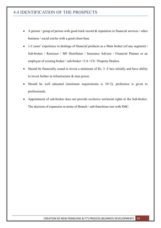 CREATION OF NEW FRANCHISE & IT’S PROCESS (BUSINESS DEVELOPMENT) 42
4.4 IDENTIFICATION OF THE PROSPECTS
 A person / group of person with good track record & reputation in financial services / other
business / social circles with a good client base.
 1-2 years’ experience in dealings of financial products as a Main broker (of any segment) /
Sub-broker / Remissor / MF Distributor / Insurance Advisor / Financial Planner or an
employee of existing broker / sub-broker / CA / CS / Property Dealers.
 Should be financially sound to invest a minimum of Rs. 3 -5 lacs initially and have ability
to invest further in infrastructure & man power.
 Should be well educated (minimum requirements is 10+2), preference is given to
professionals.
 Appointment of sub-broker does not provide exclusive territorial rights to the Sub-broker.
The decision of expansion in terms of Branch / sub-franchisee rest with SMC.
 