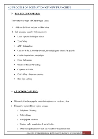 CREATION OF NEW FRANCHISE & IT’S PROCESS (BUSINESS DEVELOPMENT) 43
4.5 PROCESS OF FORMATION OF NEW FRANCHISE
 4.5.1 LEADS CAPTURE:
There are two ways of Capturing a Lead:
1. LMS verified leads assigned to BDM sales
2. Self-generated leads by following ways:
 Leads captured from open market
 Tele Calling
 AMFI Data calling
 Calls to - CA,CS, Property Dealers, Insurance agent, small SME players
 Conducting seminars, campaigns
 Client References
 Other Sub-broker/AP calling
 Corporate activities
 Cold calling – in person meeting
 Raw Data Calling
 4.5.2 COLD CALLING:
 This method is also a popular method though success rate is very low
 Data can be captured from various sources
o Telephone Directory
o Yellow Pages
o Newspaper Classifieds
o Various trader associations & social bodies
o Other such publications which are available with common man
 