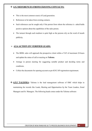 CREATION OF NEW FRANCHISE & IT’S PROCESS (BUSINESS DEVELOPMENT) 44
 4.5.3 REFERENCES FROM EXISTING CONTACTS:
 This is the most common source of Lead generation.
 References to be taken from existing contacts.
 Such references can be sought only if the person from whom the reference is asked holds
positive opinion about the capabilities of the sales person.
 The turnout through such medium is quite high as the persons rely on the word of mouth
publicity.
 4.5.4 ACTION ON VERIFIED LEADS:
 The BDM- sales will approach the prospective client within a TAT of maximum 24 hours
and update the status of call or meeting on Talisma.
 Arrange in person meeting for suggesting suitable product and deciding terms and
conditions.
 Collect the documents for opening account as per KYC/AP registration requirement.
 4.5.5 TALISMA: Talisma is the lead management software of SMC which helps in
maintaining the records like Leads, Meeting and Opportunities by the Team Leaders, Zonal
Managers and Sr. Managers. The following heads comes under the Talisma software:
 