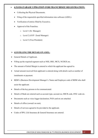 CREATION OF NEW FRANCHISE & IT’S PROCESS (BUSINESS DEVELOPMENT) 47
 4.5.8 DATABASE UPDATION FOR FRANCHISEE REGISTRATION:
 Collecting the Physical Documents.
 Filing of the required & specified information into software (AXEL).
 Verification of entries filled by Executive.
 Approval of the Franchise.
o Level 1 (Sr. Manager)
o Level 2 (AVP / Zonal Manager)
o Level 3 (Vice President)
 4.5.9 FILLING THE DETAILS IN AXEL:
 General Details of Applicant.
 Filling up the required segment such as NSE, BSE, MCX, NCDEX etc.
 The amount of Initial Margin is entered to which the applicant has agreed to.
 Actual amount received from applicant is entered along with details such as number of
instalments or payment.
 BDM’s (Business Development Manager’s: Name and Employee code of BDM who shall
assist the applicant.
 Details of the key persons to be communicated.
 Details of Bank are entered such as account type, account no, MICR code, IFSC code etc.
 Documents such as voice logger declaration, PAN card etc are attached.
 Details of office (owned/ on rent).
 Details of services agreed to be provided to the applicant.
 Codes of IPO, Life Insurance & General Insurance are entered.
 