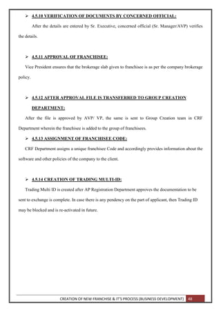CREATION OF NEW FRANCHISE & IT’S PROCESS (BUSINESS DEVELOPMENT) 48
 4.5.10 VERIFICATION OF DOCUMENTS BY CONCERNED OFFICIAL:
After the details are entered by Sr. Executive, concerned official (Sr. Manager/AVP) verifies
the details.
 4.5.11 APPROVAL OF FRANCHISEE:
Vice President ensures that the brokerage slab given to franchisee is as per the company brokerage
policy.
 4.5.12 AFTER APPROVAL FILE IS TRANSFERRED TO GROUP CREATION
DEPARTMENT:
After the file is approved by AVP/ VP, the same is sent to Group Creation team in CRF
Department wherein the franchisee is added to the group of franchisees.
 4.5.13 ASSIGNMENT OF FRANCHISEE CODE:
CRF Department assigns a unique franchisee Code and accordingly provides information about the
software and other policies of the company to the client.
 4.5.14 CREATION OF TRADING MULTI-ID:
Trading Multi ID is created after AP Registration Department approves the documentation to be
sent to exchange is complete. In case there is any pendency on the part of applicant, then Trading ID
may be blocked and is re-activated in future.
 