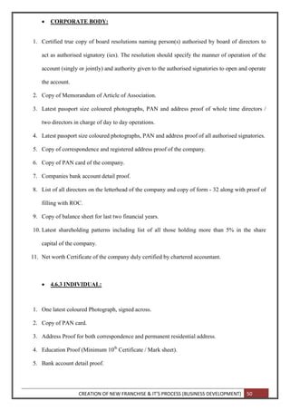 CREATION OF NEW FRANCHISE & IT’S PROCESS (BUSINESS DEVELOPMENT) 50
 CORPORATE BODY:
1. Certified true copy of board resolutions naming person(s) authorised by board of directors to
act as authorised signatory (ies). The resolution should specify the manner of operation of the
account (singly or jointly) and authority given to the authorised signatories to open and operate
the account.
2. Copy of Memorandum of Article of Association.
3. Latest passport size coloured photographs, PAN and address proof of whole time directors /
two directors in charge of day to day operations.
4. Latest passport size coloured photographs, PAN and address proof of all authorised signatories.
5. Copy of correspondence and registered address proof of the company.
6. Copy of PAN card of the company.
7. Companies bank account detail proof.
8. List of all directors on the letterhead of the company and copy of form - 32 along with proof of
filling with ROC.
9. Copy of balance sheet for last two financial years.
10. Latest shareholding patterns including list of all those holding more than 5% in the share
capital of the company.
11. Net worth Certificate of the company duly certified by chartered accountant.
 4.6.3 INDIVIDUAL:
1. One latest coloured Photograph, signed across.
2. Copy of PAN card.
3. Address Proof for both correspondence and permanent residential address.
4. Education Proof (Minimum 10th
Certificate / Mark sheet).
5. Bank account detail proof.
 