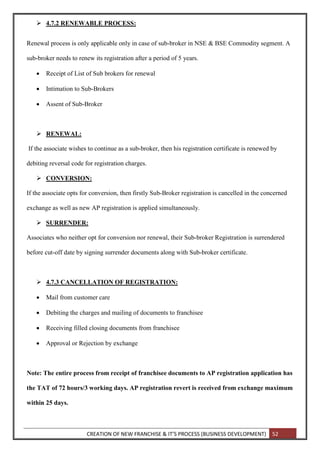 CREATION OF NEW FRANCHISE & IT’S PROCESS (BUSINESS DEVELOPMENT) 52
 4.7.2 RENEWABLE PROCESS:
Renewal process is only applicable only in case of sub-broker in NSE & BSE Commodity segment. A
sub-broker needs to renew its registration after a period of 5 years.
 Receipt of List of Sub brokers for renewal
 Intimation to Sub-Brokers
 Assent of Sub-Broker
 RENEWAL:
If the associate wishes to continue as a sub-broker, then his registration certificate is renewed by
debiting reversal code for registration charges.
 CONVERSION:
If the associate opts for conversion, then firstly Sub-Broker registration is cancelled in the concerned
exchange as well as new AP registration is applied simultaneously.
 SURRENDER:
Associates who neither opt for conversion nor renewal, their Sub-broker Registration is surrendered
before cut-off date by signing surrender documents along with Sub-broker certificate.
 4.7.3 CANCELLATION OF REGISTRATION:
 Mail from customer care
 Debiting the charges and mailing of documents to franchisee
 Receiving filled closing documents from franchisee
 Approval or Rejection by exchange
Note: The entire process from receipt of franchisee documents to AP registration application has
the TAT of 72 hours/3 working days. AP registration revert is received from exchange maximum
within 25 days.
 