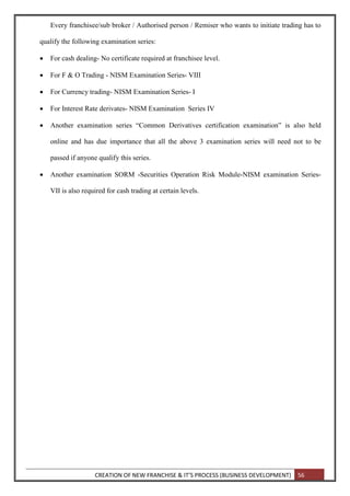 CREATION OF NEW FRANCHISE & IT’S PROCESS (BUSINESS DEVELOPMENT) 56
Every franchisee/sub broker / Authorised person / Remiser who wants to initiate trading has to
qualify the following examination series:
 For cash dealing- No certificate required at franchisee level.
 For F & O Trading - NISM Examination Series- VIII
 For Currency trading- NISM Examination Series- I
 For Interest Rate derivates- NISM Examination Series IV
 Another examination series “Common Derivatives certification examination” is also held
online and has due importance that all the above 3 examination series will need not to be
passed if anyone qualify this series.
 Another examination SORM -Securities Operation Risk Module-NISM examination Series-
VII is also required for cash trading at certain levels.
 