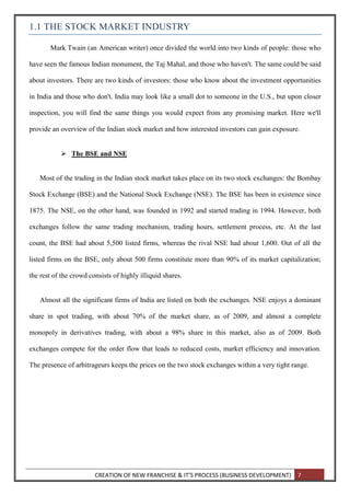 CREATION OF NEW FRANCHISE & IT’S PROCESS (BUSINESS DEVELOPMENT) 7
1.1 THE STOCK MARKET INDUSTRY
Mark Twain (an American writer) once divided the world into two kinds of people: those who
have seen the famous Indian monument, the Taj Mahal, and those who haven't. The same could be said
about investors. There are two kinds of investors: those who know about the investment opportunities
in India and those who don't. India may look like a small dot to someone in the U.S., but upon closer
inspection, you will find the same things you would expect from any promising market. Here we'll
provide an overview of the Indian stock market and how interested investors can gain exposure.
 The BSE and NSE
Most of the trading in the Indian stock market takes place on its two stock exchanges: the Bombay
Stock Exchange (BSE) and the National Stock Exchange (NSE). The BSE has been in existence since
1875. The NSE, on the other hand, was founded in 1992 and started trading in 1994. However, both
exchanges follow the same trading mechanism, trading hours, settlement process, etc. At the last
count, the BSE had about 5,500 listed firms, whereas the rival NSE had about 1,600. Out of all the
listed firms on the BSE, only about 500 firms constitute more than 90% of its market capitalization;
the rest of the crowd consists of highly illiquid shares.
Almost all the significant firms of India are listed on both the exchanges. NSE enjoys a dominant
share in spot trading, with about 70% of the market share, as of 2009, and almost a complete
monopoly in derivatives trading, with about a 98% share in this market, also as of 2009. Both
exchanges compete for the order flow that leads to reduced costs, market efficiency and innovation.
The presence of arbitrageurs keeps the prices on the two stock exchanges within a very tight range.
 