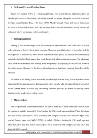 CREATION OF NEW FRANCHISE & IT’S PROCESS (BUSINESS DEVELOPMENT) 8
 Settlement Cycle and Trading Hours
Equity spot markets follow a T+2 rolling settlement. This means that any trade taking place on
Monday gets settled by Wednesday. All trading on stock exchanges takes place between 9:55 am and
3:30 pm, Indian Standard Time (+ 5.5 hours GMT), Monday through Friday. Delivery of shares must
be made in dematerialized form, and each exchange has its own clearing house, which assumes all
settlement risk, by serving as a central counterparty.
 Trading Mechanism
Trading at both the exchanges takes place through an open electronic limit order book, in which
order matching is done by the trading computer. There are no market makers or specialists and the
entire process is order-driven, which means that market orders placed by investors are automatically
matched with the best limit orders. As a result, buyers and sellers remain anonymous. The advantage
of an order driven market is that it brings more transparency, by displaying all buy and sell orders in
the trading system. However, in the absence of market makers, there is no guarantee that orders will be
executed.
All orders in the trading system need to be placed through brokers, many of which provide online
trading facility to retail customers. Institutional investors can also take advantage of the direct market
access (DMA) option, in which they use trading terminals provided by brokers for placing orders
directly into the stock market trading system.
 Market Indexes
The two prominent Indian market indexes are Sensex and Nifty. Sensex is the oldest market index
for equities; it includes shares of 30 firms listed on the BSE, which represent about 45% of the index's
free-float market capitalization. It was created in 1986 and provides time series data from April 1979,
onward. Another index is the S&P CNX Nifty; it includes 50 shares listed on the NSE, which represent
about 62% of its free-float market capitalization. It was created in 1996 and provides time series data
from July 1990, onward.
 