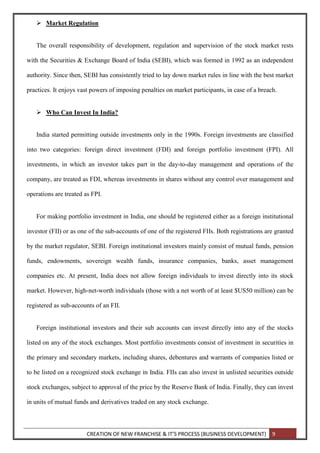 CREATION OF NEW FRANCHISE & IT’S PROCESS (BUSINESS DEVELOPMENT) 9
 Market Regulation
The overall responsibility of development, regulation and supervision of the stock market rests
with the Securities & Exchange Board of India (SEBI), which was formed in 1992 as an independent
authority. Since then, SEBI has consistently tried to lay down market rules in line with the best market
practices. It enjoys vast powers of imposing penalties on market participants, in case of a breach.
 Who Can Invest In India?
India started permitting outside investments only in the 1990s. Foreign investments are classified
into two categories: foreign direct investment (FDI) and foreign portfolio investment (FPI). All
investments, in which an investor takes part in the day-to-day management and operations of the
company, are treated as FDI, whereas investments in shares without any control over management and
operations are treated as FPI.
For making portfolio investment in India, one should be registered either as a foreign institutional
investor (FII) or as one of the sub-accounts of one of the registered FIIs. Both registrations are granted
by the market regulator, SEBI. Foreign institutional investors mainly consist of mutual funds, pension
funds, endowments, sovereign wealth funds, insurance companies, banks, asset management
companies etc. At present, India does not allow foreign individuals to invest directly into its stock
market. However, high-net-worth individuals (those with a net worth of at least $US50 million) can be
registered as sub-accounts of an FII.
Foreign institutional investors and their sub accounts can invest directly into any of the stocks
listed on any of the stock exchanges. Most portfolio investments consist of investment in securities in
the primary and secondary markets, including shares, debentures and warrants of companies listed or
to be listed on a recognized stock exchange in India. FIIs can also invest in unlisted securities outside
stock exchanges, subject to approval of the price by the Reserve Bank of India. Finally, they can invest
in units of mutual funds and derivatives traded on any stock exchange.
 