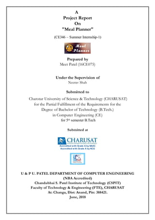 A
Project Report
On
"Meal Planner"
(CE346 – Summer Internship-1)
Prepared by
Meet Patel (16CE075)
Under the Supervision of
Neerav Shah
Submitted to
Charotar University of Science & Technology (CHARUSAT)
for the Partial Fulfillment of the Requirements for the
Degree of Bachelor of Technology (B.Tech.)
in Computer Engineering (CE)
for 5th semester B.Tech
Submitted at
Accredited with Grade A by NAAC
Accredited with Grade A by KCG
U & P U. PATEL DEPARTMENT OF COMPUTER ENGINEERING
(NBA Accredited)
Chandubhai S. Patel Institute of Technology (CSPIT)
Faculty of Technology & Engineering (FTE), CHARUSAT
At: Changa, Dist: Anand, Pin: 388421.
June, 2018
 
