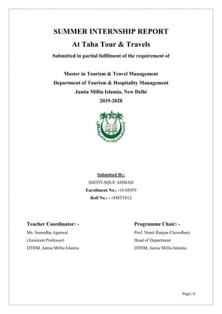 Page | 0
SUMMER INTERNSHIP REPORT
At Taha Tour & Travels
Submitted in partial fulfilment of the requirement of
Master in Tourism & Travel Management
Department of Tourism & Hospitality Management
Jamia Millia Islamia, New Delhi
2019-2020
Submitted By:
ISHTIYAQUE AHMAD
Enrollment No.: -18-05059
Roll No.: - 18MTT012
Teacher Coordinator: - Programme Chair: -
Ms. Sumedha Agarwal
(Assistant Professor)
DTHM, Jamia Millia Islamia
Prof. Nimit Ranjan Chowdhary
Head of Department
DTHM, Jamia Millia Islamia
 