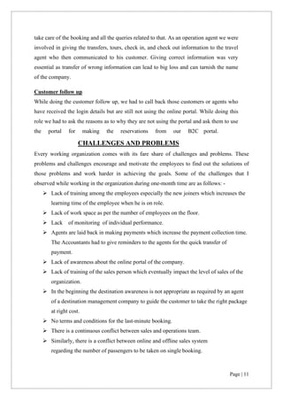 Page | 11
take care of the booking and all the queries related to that. As an operation agent we were
involved in giving the transfers, tours, check in, and check out information to the travel
agent who then communicated to his customer. Giving correct information was very
essential as transfer of wrong information can lead to big loss and can tarnish the name
of the company.
Customer follow up
While doing the customer follow up, we had to call back those customers or agents who
have received the login details but are still not using the online portal. While doing this
role we had to ask the reasons as to why they are not using the portal and ask them to use
the portal for making the reservations from our B2C portal.
CHALLENGES AND PROBLEMS
Every working organization comes with its fare share of challenges and problems. These
problems and challenges encourage and motivate the employees to find out the solutions of
those problems and work harder in achieving the goals. Some of the challenges that I
observed while working in the organization during one-month time are as follows: -
➢ Lack of training among the employees especially the new joiners which increases the
learning time of the employee when he is on role.
➢ Lack of work space as per the number of employees on the floor.
➢ Lack of monitoring of individual performance.
➢ Agents are laid back in making payments which increase the payment collection time.
The Accountants had to give reminders to the agents for the quick transfer of
payment.
➢ Lack of awareness about the online portal of the company.
➢ Lack of training of the sales person which eventually impact the level of sales of the
organization.
➢ In the beginning the destination awareness is not appropriate as required by an agent
of a destination management company to guide the customer to take the right package
at right cost.
➢ No terms and conditions for the last-minute booking.
➢ There is a continuous conflict between sales and operations team.
➢ Similarly, there is a conflict between online and offline sales system
regarding the number of passengers to be taken on single booking.
 