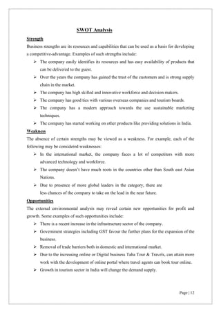 Page | 12
SWOT Analysis
Strength
Business strengths are its resources and capabilities that can be used as a basis for developing
a competitive-advantage. Examples of such strengths include:
➢ The company easily identifies its resources and has easy availability of products that
can be delivered to the guest.
➢ Over the years the company has gained the trust of the customers and is strong supply
chain in the market.
➢ The company has high skilled and innovative workforce and decision makers.
➢ The company has good ties with various overseas companies and tourism boards.
➢ The company has a modern approach towards the use sustainable marketing
techniques.
➢ The company has started working on other products like providing solutions in India.
Weakness
The absence of certain strengths may be viewed as a weakness. For example, each of the
following may be considered weaknesses:
➢ In the international market, the company faces a lot of competitors with more
advanced technology and workforce.
➢ The company doesn’t have much roots in the countries other than South east Asian
Nations.
➢ Due to presence of more global leaders in the category, there are
less chances of the company to take on the lead in the near future.
Opportunities
The external environmental analysis may reveal certain new opportunities for profit and
growth. Some examples of such opportunities include:
➢ There is a recent increase in the infrastructure sector of the company.
➢ Government strategies including GST favour the further plans for the expansion of the
business.
➢ Removal of trade barriers both in domestic and international market.
➢ Due to the increasing online or Digital business Taha Tour & Travels, can attain more
work with the development of online portal where travel agents can book tour online.
➢ Growth in tourism sector in India will change the demand supply.
 