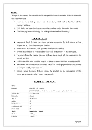 Page | 13
Threats
Changes in the external environmental also may present threats to the firm. Some examples of
such threats include:
➢ More and more start-ups can be seen these days, which makes the future of the
company unstable.
➢ High duties and taxes by the government is one of the major threats for the growth.
➢ Fast changing in the technology can make product out of fashion easily.
SUGGESTIONS
➢ Investment should be done on training and development of the fresh joiners so that
they do not face difficulty doing job on floor
➢ There should be increased work space for comfortable working.
➢ System should be set up to monitor the individual performance of the employees.
➢ Harmony should be created between different departments of the organization for
smooth working.
➢ Hiring should be done based on the past experience of the candidate in the same field.
➢ Strict terms and conditions should be set up for the timely payment and collection of
booking amount by the customers.
➢ Strong Human Resource Policies should be created for the satisfaction of the
employees as there are salary issues every month.
SAMPLE ITINERARY
Hello!
Greetings from Taha Tour & Travels
(SINGAPORE) Many thanks for your valuable query to us, please find our best rate.
Arrival Date : 15 - Sep - 2019
Nationality : Indian
Web Id : SG0027285
Adults : 2
Child with bed : 0
Child without bed : 0
No. of Infant : 0
Hotel 1 : Value Hotel Thomson
Check-in : 15 Sep,
Checkout : 16 Sep,
 