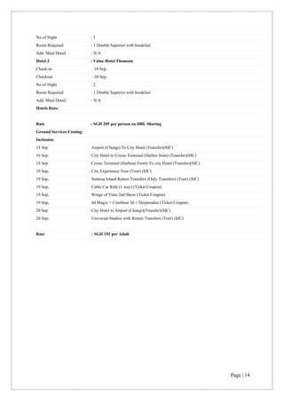 Page | 14
No of Night : 1
Room Required : 1 Double Superior with breakfast
Add. Meal Detail : N/A
Hotel 2 : Value Hotel Thomson
Check-in : 18 Sep,
Checkout : 20 Sep,
No of Night : 2
Room Required : 1 Double Superior with breakfast
Add. Meal Detail : N/A
Hotels Rate:
Rate : SGD 205 per person on DBL Sharing
Ground Services Costing:
Inclusion:
15 Sep Airport (Changi) To City Hotel (Transfer)(SIC)
16 Sep City Hotel to Cruise Terminal (Harbor front) (Transfer)(SIC)
18 Sep Cruise Terminal (Harbour Front) To city Hotel (Transfer)(SIC)
19 Sep, City Experience Tour (Tour) (SIC)
19 Sep, Sentosa Island Return Transfers (Only Transfers) (Tour) (SIC)
19 Sep, Cable Car Ride (1 way) (Ticket Coupon)
19 Sep, Wings of Time 2nd Show (Ticket Coupon)
19 Sep, 4d Magix + Cineblast 3d + Desperados (Ticket Coupon)
20 Sep City Hotel to Airport (Changi)(Transfer)(SIC)
20 Sep, Universal Studios with Return Transfers (Tour) (SIC)
Rate : SGD 192 per Adult
 