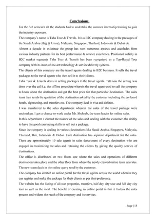 Page | 15
Conclusions
For the 3rd semester all the students had to undertake the summer internship training to gain
the industry exposure.
The company’s name is Taha Tour & Travels. It is a B2C company dealing in the packages of
the Saudi Arabia (Hajj & Umra), Malaysia, Singapore, Thailand, Indonesia & Dubai etc.
Almost a decade in existence the group has won numerous awards and accolades from
various industry partners for its best performance & service excellence. Positioned solidly in
B2C market segments Taha Tour & Travels has been recognized as a Top-Rated Tour
company with its state-of-the-art technology & service delivery systems.
The clients of this company are the travel agents dealing in B2C business. It sells the travel
packages to the travel agents who then sell it to their clients.
Taha Tour & Travels deals in selling packages to the travel agents. Till now the selling was
done over the call i.e. the offline procedure wherein the travel agent used to call the company
to know about the destination and get the best price for that particular destination. The sales
team then sends the quotation of the destination asked by the customer including the preferred
hotels, sightseeing, and transfers etc. The company deal in visa and airlines.
I was transferred to the sales department wherein the sales of the travel package were
undertaken. I got a chance to work under Mr. Shohrab, the team leader for online sales.
In this department I learned the nuance of the sales and dealing with the customer, the ability
to have the good convincing skills to sell out a package.
Since the company is dealing in various destinations like Saudi Arabia, Singapore, Malaysia,
Thailand, Bali, Indonesia & Dubai. Each destination has separate department for the sales.
There are approximately 10 sale agents in sales department of every destination who are
engaged in maximizing the sales and retaining the clients by giving the quality service of
destinations.
The office is distributed on two floors one where the sales and operations of different
destination takes place and the other floor from where the newly created online team operates.
The new team deals in the online query send by the customer.
The company has created an online portal for the travel agents across the world wherein they
can register and make the package for their clients as per theirpreference.
The website has the listing of all-star properties, transfers, half day city tour and full day city
tour as well as the meal. The benefit of creating an online portal is that it fastens the sales
process and widens the reach of the company and its services.
 