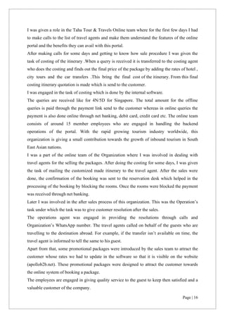 Page | 16
I was given a role in the Taha Tour & Travels Online team where for the first few days I had
to make calls to the list of travel agents and make them understand the features of the online
portal and the benefits they can avail with this portal.
After making calls for some days and getting to know how sale procedure I was given the
task of costing of the itinerary .When a query is received it is transferred to the costing agent
who does the costing and finds out the final price of the package by adding the rates of hotel ,
city tours and the car transfers .This bring the final cost of the itinerary. From this final
costing itinerary quotation is made which is send to the customer.
I was engaged in the task of costing which is done by the internal software.
The queries are received like for 4N/5D for Singapore. The total amount for the offline
queries is paid through the payment link send to the customer whereas in online queries the
payment is also done online through net banking, debit card, credit card etc. The online team
consists of around 15 member employees who are engaged in handling the backend
operations of the portal. With the rapid growing tourism industry worldwide, this
organization is giving a small contribution towards the growth of inbound tourism in South
East Asian nations.
I was a part of the online team of the Organization where I was involved in dealing with
travel agents for the selling the packages. After doing the costing for some days, I was given
the task of mailing the customized made itinerary to the travel agent. After the sales were
done, the confirmation of the booking was sent to the reservation desk which helped in the
processing of the booking by blocking the rooms. Once the rooms were blocked the payment
was received through net banking.
Later I was involved in the after sales process of this organization. This was the Operation’s
task under which the task was to give customer resolution after the sales.
The operations agent was engaged in providing the resolutions through calls and
Organization’s WhatsApp number. The travel agents called on behalf of the guests who are
travelling to the destination abroad. For example, if the transfer isn’t available on time, the
travel agent is informed to tell the same to his guest.
Apart from that, some promotional packages were introduced by the sales team to attract the
customer whose rates we had to update in the software so that it is visible on the website
(apollob2b.net). These promotional packages were designed to attract the customer towards
the online system of booking a package.
The employees are engaged in giving quality service to the guest to keep then satisfied and a
valuable customer of the company.
 