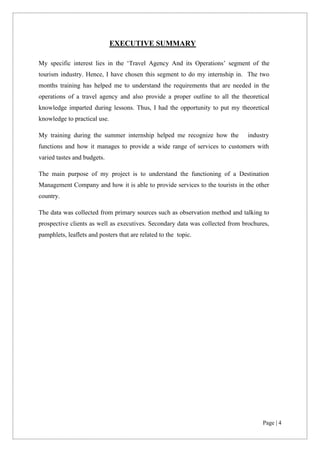 Page | 4
EXECUTIVE SUMMARY
My specific interest lies in the ‘Travel Agency And its Operations’ segment of the
tourism industry. Hence, I have chosen this segment to do my internship in. The two
months training has helped me to understand the requirements that are needed in the
operations of a travel agency and also provide a proper outline to all the theoretical
knowledge imparted during lessons. Thus, I had the opportunity to put my theoretical
knowledge to practical use.
My training during the summer internship helped me recognize how the industry
functions and how it manages to provide a wide range of services to customers with
varied tastes and budgets.
The main purpose of my project is to understand the functioning of a Destination
Management Company and how it is able to provide services to the tourists in the other
country.
The data was collected from primary sources such as observation method and talking to
prospective clients as well as executives. Secondary data was collected from brochures,
pamphlets, leaflets and posters that are related to the topic.
 