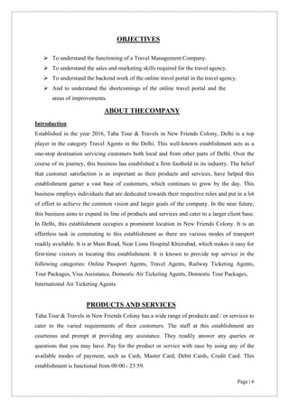Page | 6
OBJECTIVES
➢ To understand the functioning of a Travel Management Company.
➢ To understand the sales and marketing skills required for the travel agency.
➢ To understand the backend work of the online travel portal in the travel agency.
➢ And to understand the shortcomings of the online travel portal and the
areas of improvements.
ABOUT THECOMPANY
Introduction
Established in the year 2016, Taha Tour & Travels in New Friends Colony, Delhi is a top
player in the category Travel Agents in the Delhi. This well-known establishment acts as a
one-stop destination servicing customers both local and from other parts of Delhi. Over the
course of its journey, this business has established a firm foothold in its industry. The belief
that customer satisfaction is as important as their products and services, have helped this
establishment garner a vast base of customers, which continues to grow by the day. This
business employs individuals that are dedicated towards their respective roles and put in a lot
of effort to achieve the common vision and larger goals of the company. In the near future,
this business aims to expand its line of products and services and cater to a larger client base.
In Delhi, this establishment occupies a prominent location in New Friends Colony. It is an
effortless task in commuting to this establishment as there are various modes of transport
readily available. It is at Main Road, Near Lions Hospital Khizrabad, which makes it easy for
first-time visitors in locating this establishment. It is known to provide top service in the
following categories: Online Passport Agents, Travel Agents, Railway Ticketing Agents,
Tour Packages, Visa Assistance, Domestic Air Ticketing Agents, Domestic Tour Packages,
International Air Ticketing Agents.
PRODUCTS AND SERVICES
Taha Tour & Travels in New Friends Colony has a wide range of products and / or services to
cater to the varied requirements of their customers. The staff at this establishment are
courteous and prompt at providing any assistance. They readily answer any queries or
questions that you may have. Pay for the product or service with ease by using any of the
available modes of payment, such as Cash, Master Card, Debit Cards, Credit Card. This
establishment is functional from 00:00 - 23:59.
 