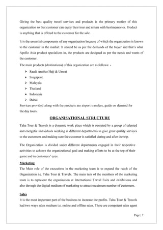 Page | 7
Giving the best quality travel services and products is the primary motive of this
organization so that customer can enjoy their tour and return with bestmemories. Product
is anything that is offered to the customer for the sale.
It is the essential components of any organization because of which the organization is known
to the customer in the market. It should be as per the demands of the buyer and that’s what
Apollo Asia product specializes in, the products are designed as per the needs and wants of
the customer.
The main products (destinations) of this organization are as follows: -
➢ Saudi Arabia (Hajj & Umra)
➢ Singapore
➢ Malaysia
➢ Thailand
➢ Indonesia
➢ Dubai
Services provided along with the products are airport transfers, guide on demand for
the day tours.
ORGANISATIONAL STRUCTURE
Taha Tour & Travels is a dynamic work place which is operated by a group of talented
and energetic individuals working at different departments to give great quality services
to the customers and making sure the customer is satisfied during and after the trip.
The Organization is divided under different departments engaged in their respective
activities to achieve the organizational goal and making efforts to be at the top of their
game and in customers’ eyes.
Marketing
The Main role of the executives in the marketing team is to expand the reach of the
Organization i.e. Taha Tour & Travels. The main task of the members of the marketing
team is to represent the organization at International Travel Fairs and exhibitions and
also through the digital medium of marketing to attract maximum number of customers.
Sales
It is the most important part of the business to increase the profits. Taha Tour & Travels
had two ways sales medium i.e. online and offline sales. There are competent sales agent
 