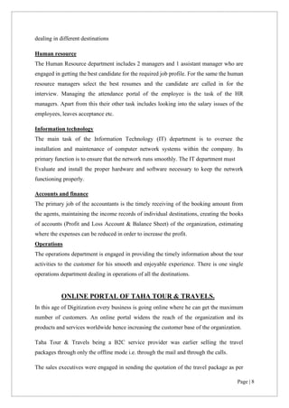 Page | 8
dealing in different destinations
Human resource
The Human Resource department includes 2 managers and 1 assistant manager who are
engaged in getting the best candidate for the required job profile. For the same the human
resource managers select the best resumes and the candidate are called in for the
interview. Managing the attendance portal of the employee is the task of the HR
managers. Apart from this their other task includes looking into the salary issues of the
employees, leaves acceptance etc.
Information technology
The main task of the Information Technology (IT) department is to oversee the
installation and maintenance of computer network systems within the company. Its
primary function is to ensure that the network runs smoothly. The IT department must
Evaluate and install the proper hardware and software necessary to keep the network
functioning properly.
Accounts and finance
The primary job of the accountants is the timely receiving of the booking amount from
the agents, maintaining the income records of individual destinations, creating the books
of accounts (Profit and Loss Account & Balance Sheet) of the organization, estimating
where the expenses can be reduced in order to increase the profit.
Operations
The operations department is engaged in providing the timely information about the tour
activities to the customer for his smooth and enjoyable experience. There is one single
operations department dealing in operations of all the destinations.
ONLINE PORTAL OF TAHA TOUR & TRAVELS.
In this age of Digitization every business is going online where he can get the maximum
number of customers. An online portal widens the reach of the organization and its
products and services worldwide hence increasing the customer base of the organization.
Taha Tour & Travels being a B2C service provider was earlier selling the travel
packages through only the offline mode i.e. through the mail and through the calls.
The sales executives were engaged in sending the quotation of the travel package as per
 