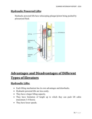 SUMMER INTERNSHIP REPORT - 2014
3 | P a g e
Hydraulic Powered Lifts:
Hydraulic powered lifts have telescoping plunger/piston being pushed by
pressurized fluid.
Advantages and Disadvantages of Different
Types of Elevators
Hydraulic Lifts:
 Each lifting mechanism has its own advantages and drawbacks.
 Hydraulic powered lifts are less costly.
 They have a larger lifting capacity.
 They have limitation of height up to which they can push lift cabin
(maximum 3-4 floors).
 They have lesser speeds.
 