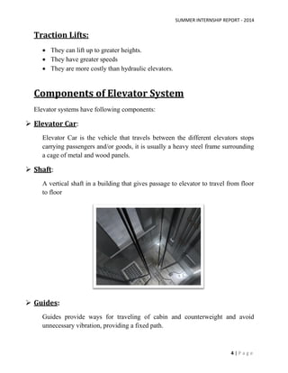 SUMMER INTERNSHIP REPORT - 2014
4 | P a g e
Traction Lifts:
 They can lift up to greater heights.
 They have greater speeds
 They are more costly than hydraulic elevators.
Components of Elevator System
Elevator systems have following components:
 Elevator Car:
Elevator Car is the vehicle that travels between the different elevators stops
carrying passengers and/or goods, it is usually a heavy steel frame surrounding
a cage of metal and wood panels.
 Shaft:
A vertical shaft in a building that gives passage to elevator to travel from floor
to floor
 Guides:
Guides provide ways for traveling of cabin and counterweight and avoid
unnecessary vibration, providing a fixed path.
 