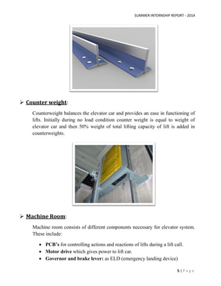 SUMMER INTERNSHIP REPORT - 2014
5 | P a g e
 Counter weight:
Counterweight balances the elevator car and provides an ease in functioning of
lifts. Initially during no load condition counter weight is equal to weight of
elevator car and then 50% weight of total lifting capacity of lift is added in
counterweights.
 Machine Room:
Machine room consists of different components necessary for elevator system.
These include:
 PCB’s for controlling actions and reactions of lifts during a lift call.
 Motor drive which gives power to lift car.
 Governor and brake lever: as ELD (emergency landing device)
 