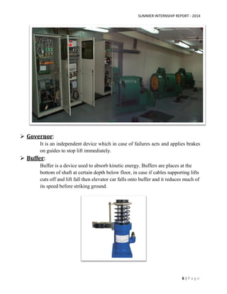 SUMMER INTERNSHIP REPORT - 2014
6 | P a g e
 Governor:
It is an independent device which in case of failures acts and applies brakes
on guides to stop lift immediately.
 Buffer:
Buffer is a device used to absorb kinetic energy. Buffers are places at the
bottom of shaft at certain depth below floor, in case if cables supporting lifts
cuts off and lift fall then elevator car falls onto buffer and it reduces much of
its speed before striking ground.
 