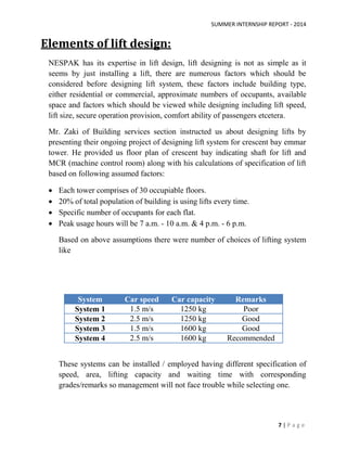 SUMMER INTERNSHIP REPORT - 2014
7 | P a g e
Elements of lift design:
NESPAK has its expertise in lift design, lift designing is not as simple as it
seems by just installing a lift, there are numerous factors which should be
considered before designing lift system, these factors include building type,
either residential or commercial, approximate numbers of occupants, available
space and factors which should be viewed while designing including lift speed,
lift size, secure operation provision, comfort ability of passengers etcetera.
Mr. Zaki of Building services section instructed us about designing lifts by
presenting their ongoing project of designing lift system for crescent bay emmar
tower. He provided us floor plan of crescent bay indicating shaft for lift and
MCR (machine control room) along with his calculations of specification of lift
based on following assumed factors:
 Each tower comprises of 30 occupiable floors.
 20% of total population of building is using lifts every time.
 Specific number of occupants for each flat.
 Peak usage hours will be 7 a.m. - 10 a.m. & 4 p.m. - 6 p.m.
Based on above assumptions there were number of choices of lifting system
like
System Car speed Car capacity Remarks
System 1 1.5 m/s 1250 kg Poor
System 2 2.5 m/s 1250 kg Good
System 3 1.5 m/s 1600 kg Good
System 4 2.5 m/s 1600 kg Recommended
These systems can be installed / employed having different specification of
speed, area, lifting capacity and waiting time with corresponding
grades/remarks so management will not face trouble while selecting one.
 