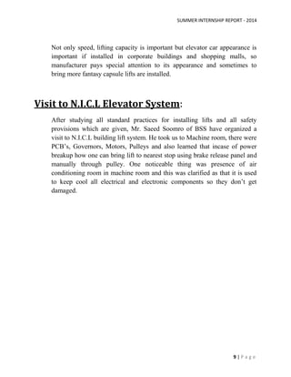 SUMMER INTERNSHIP REPORT - 2014
9 | P a g e
Not only speed, lifting capacity is important but elevator car appearance is
important if installed in corporate buildings and shopping malls, so
manufacturer pays special attention to its appearance and sometimes to
bring more fantasy capsule lifts are installed.
Visit to N.I.C.L Elevator System:
After studying all standard practices for installing lifts and all safety
provisions which are given, Mr. Saeed Soomro of BSS have organized a
visit to N.I.C.L building lift system. He took us to Machine room, there were
PCB’s, Governors, Motors, Pulleys and also learned that incase of power
breakup how one can bring lift to nearest stop using brake release panel and
manually through pulley. One noticeable thing was presence of air
conditioning room in machine room and this was clarified as that it is used
to keep cool all electrical and electronic components so they don’t get
damaged.
 