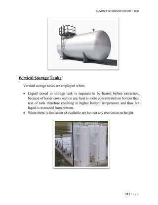 SUMMER INTERNSHIP REPORT - 2014
12 | P a g e
Vertical Storage Tanks:
Vertical storage tanks are employed when;
 Liquid stored in storage tank is required to be heated before extraction,
because of lesser cross section are, heat is more concentrated on bottom than
rest of tank therefore resulting in higher bottom temperature and thus hot
liquid is extracted from bottom.
 When there is limitation of available are but not any restriction on height.
 