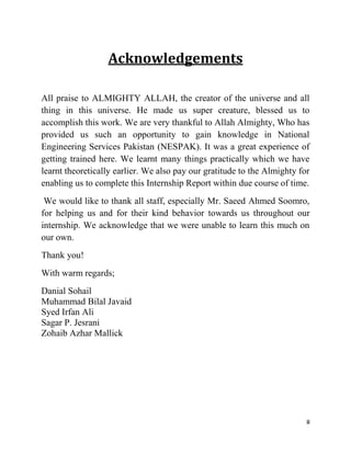 ii
Acknowledgements
All praise to ALMIGHTY ALLAH, the creator of the universe and all
thing in this universe. He made us super creature, blessed us to
accomplish this work. We are very thankful to Allah Almighty, Who has
provided us such an opportunity to gain knowledge in National
Engineering Services Pakistan (NESPAK). It was a great experience of
getting trained here. We learnt many things practically which we have
learnt theoretically earlier. We also pay our gratitude to the Almighty for
enabling us to complete this Internship Report within due course of time.
We would like to thank all staff, especially Mr. Saeed Ahmed Soomro,
for helping us and for their kind behavior towards us throughout our
internship. We acknowledge that we were unable to learn this much on
our own.
Thank you!
With warm regards;
Danial Sohail
Muhammad Bilal Javaid
Syed Irfan Ali
Sagar P. Jesrani
Zohaib Azhar Mallick
 