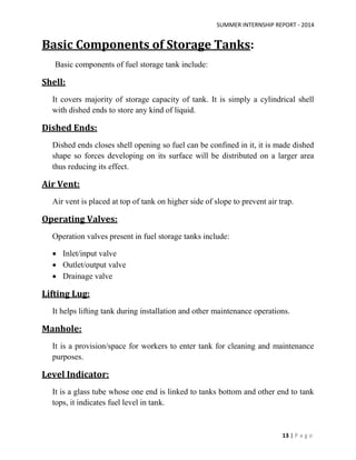 SUMMER INTERNSHIP REPORT - 2014
13 | P a g e
Basic Components of Storage Tanks:
Basic components of fuel storage tank include:
Shell:
It covers majority of storage capacity of tank. It is simply a cylindrical shell
with dished ends to store any kind of liquid.
Dished Ends:
Dished ends closes shell opening so fuel can be confined in it, it is made dished
shape so forces developing on its surface will be distributed on a larger area
thus reducing its effect.
Air Vent:
Air vent is placed at top of tank on higher side of slope to prevent air trap.
Operating Valves:
Operation valves present in fuel storage tanks include:
 Inlet/input valve
 Outlet/output valve
 Drainage valve
Lifting Lug:
It helps lifting tank during installation and other maintenance operations.
Manhole:
It is a provision/space for workers to enter tank for cleaning and maintenance
purposes.
Level Indicator:
It is a glass tube whose one end is linked to tanks bottom and other end to tank
tops, it indicates fuel level in tank.
 