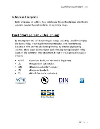 SUMMER INTERNSHIP REPORT - 2014
14 | P a g e
Saddles and Supports:
Tanks are placed on saddles; these saddles are designed and placed according to
tank size. Saddles themselves stands on supporting plates.
Fuel Storage Tank Designing:
To ensure proper and safe functioning of storage tanks they should be designed
and manufactured following international standards. These standards are
available in form of codes and norms published by different engineering
societies. These codes guide designer from setting up basic parameters to the
thickness and number of coats of paintjob. Societies which publish such codes
includes;
 ASME (American Society of Mechanical Engineers)
 UL (Underwriters Laboratories)
 DIN (DeutschesInstitutfürNormung)
 EN (European Standards)
 BSI (British Standards Institution)
 