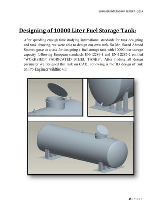 SUMMER INTERNSHIP REPORT - 2014
15 | P a g e
Designing of 10000 Liter Fuel Storage Tank:
After spending enough time studying international standards for tank designing
and tank drawing, we were able to design our own tank. So Mr. Saeed Ahmed
Soomro gave us a task for designing a fuel storage tank with 10000 liter storage
capacity following European standards EN-12286-1 and EN-12285-2 entitled
“WORKSHOP FABRICATED STEEL TANKS”. After finding all design
parameter we designed that tank on CAD. Following is the 3D design of tank
on Pro-Engineer wildfire 4.0.
 