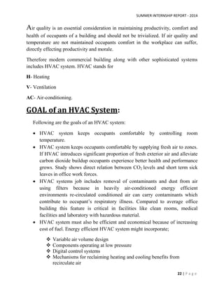 SUMMER INTERNSHIP REPORT - 2014
22 | P a g e
Air quality is an essential consideration in maintaining productivity, comfort and
health of occupants of a building and should not be trivialized. If air quality and
temperature are not maintained occupants comfort in the workplace can suffer,
directly effecting productivity and morale.
Therefore modern commercial building along with other sophisticated systems
includes HVAC system. HVAC stands for
H- Heating
V- Ventilation
AC- Air-conditioning.
GOAL of an HVAC System:
Following are the goals of an HVAC system:
 HVAC system keeps occupants comfortable by controlling room
temperature.
 HVAC system keeps occupants comfortable by supplying fresh air to zones.
If HVAC introduces significant proportion of fresh exterior air and alleviate
carbon dioxide buildup occupants experience better health and performance
grows. Study shows direct relation between CO2 levels and short term sick
leaves in office work forces.
 HVAC systems job includes removal of contaminants and dust from air
using filters because in heavily air-conditioned energy efficient
environments re-circulated conditioned air can carry contaminants which
contribute to occupant’s respiratory illness. Compared to average office
building this feature is critical in facilities like clean rooms, medical
facilities and laboratory with hazardous material.
 HVAC system must also be efficient and economical because of increasing
cost of fuel. Energy efficient HVAC system might incorporate;
 Variable air volume design
 Components operating at low pressure
 Digital control systems
 Mechanisms for reclaiming heating and cooling benefits from
recirculate air
 