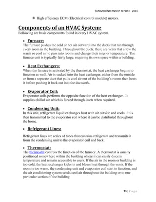SUMMER INTERNSHIP REPORT - 2014
23 | P a g e
 High efficiency ECM (Electrical control module) motors.
Components of an HVAC System:
Following are basic components found in every HVAC system.
 Furnace:
The furnace pushes the cold or hot air outward into the ducts that run through
every room in the building. Throughout the ducts, there are vents that allow the
warm or cool air to pass into rooms and change their interior temperature. The
furnace unit is typically fairly large, requiring its own space within a building.
 Heat Exchangers:
When the furnace is activated by the thermostat, the heat exchanger begins to
function as well. Air is sucked into the heat exchanger, either from the outside
or from a separate duct that pulls cool air out of the building’s rooms then heats
it before pushing it back out into the ductwork.
 Evaporator Coil:
Evaporator coils performs the opposite function of the heat exchanger. It
supplies chilled air which is forced through ducts when required.
 Condensing Unit:
In this unit, refrigerant liquid exchanges heat with air outside and cools. It is
then transmitted to the evaporator coil where it can be distributed throughout
the home.
 Refrigerant Lines:
Refrigerant lines are series of tubes that contains refrigerant and transmits it
from the condensing unit to the evaporator coil and back.
 Thermostat:
The thermostat controls the function of the furnace. A thermostat is usually
positioned somewhere within the building where it can easily discern
temperature and remain accessible to users. If the air in the room or building is
too cold, the heat exchanger kicks in and blows heat through the vents. If the
room is too warm, the condensing unit and evaporator coil start to function, and
the air conditioning system sends cool air throughout the building or to one
particular section of the building.
 