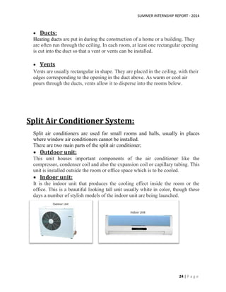 SUMMER INTERNSHIP REPORT - 2014
24 | P a g e
 Ducts:
Heating ducts are put in during the construction of a home or a building. They
are often run through the ceiling. In each room, at least one rectangular opening
is cut into the duct so that a vent or vents can be installed.
 Vents
Vents are usually rectangular in shape. They are placed in the ceiling, with their
edges corresponding to the opening in the duct above. As warm or cool air
pours through the ducts, vents allow it to disperse into the rooms below.
Split Air Conditioner System:
Split air conditioners are used for small rooms and halls, usually in places
where window air conditioners cannot be installed.
There are two main parts of the split air conditioner;
 Outdoor unit:
This unit houses important components of the air conditioner like the
compressor, condenser coil and also the expansion coil or capillary tubing. This
unit is installed outside the room or office space which is to be cooled.
 Indoor unit:
It is the indoor unit that produces the cooling effect inside the room or the
office. This is a beautiful looking tall unit usually white in color, though these
days a number of stylish models of the indoor unit are being launched.
 